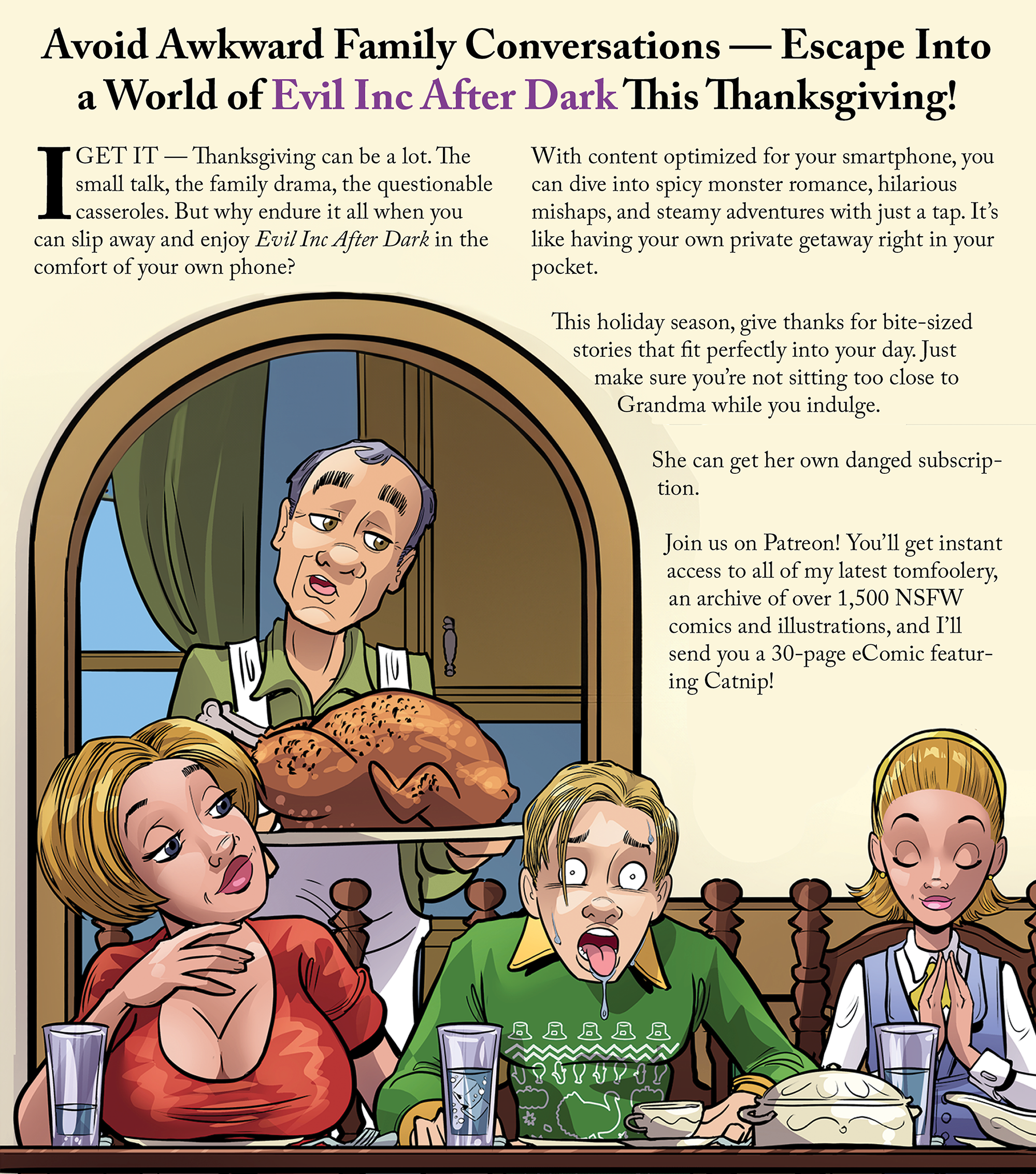 Avoid Awkward Family Conversations — Escape Into a World of Fun This Thanksgiving! I get it — Thanksgiving can be a lot. The small talk, the family drama, the questionable casseroles. But why endure it all when you can slip away and enjoy Evil Inc After Dark in the comfort of your own phone? With content optimized for your smartphone, you can dive into spicy monster romance, hilarious mishaps, and steamy adventures with just a tap. It’s like having your own private getaway right in your pocket. This holiday season, give thanks for bite-sized stories that fit perfectly into your day. Just make sure you’re not sitting too close to Grandma while you indulge. She can get her own danged subscription. Join us on Patreon! You'll get instant access to all of my latest tomfoolery, an archive of over 1,500 NSFW comics and illustrations, and I'll send you a 30-page eComic featuring Catnip!